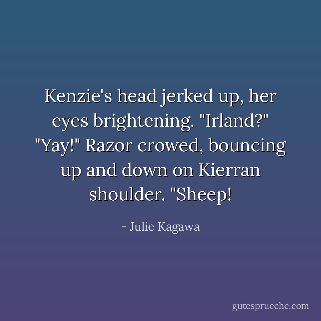 Kenzie's head jerked up, her eyes brightening. "Irland?"<br />"Yay!" Razor crowed, bouncing up and down on Kierran shoulder. "Sheep! - Julie Kagawa
