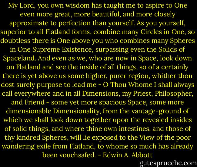 My Lord, you own wisdom has taught me to aspire to One even more great, more beautiful, and more closely approximate to perfection than yourself. As you yourself, superior to all Flatland forms, combine many Circles in One, so doubtless there is One above you who combines many Spheres in One Supreme Existence, surpassing even the Solids of Spaceland. And even as we, who are now in Space, look down on Flatland and see the inside of all things, so of a certainly there is yet above us some higher, purer region, whither thou dost surely purpose to lead me - O Thou Whome I shall always call everywhere and in all Dimensions, my Priest, Philosopher, and Friend - some yet more spacious Space, some more dimensionable Dimensionality, from the vantage-ground of which we shall look down together upon the revealed insides of solid things, and where thine own intestines, and those of thy kindred Spheres, will lie exposed to the View of the poor wandering exile from Flatland, to whome so much has already been vouchsafed. - Edwin A. Abbott