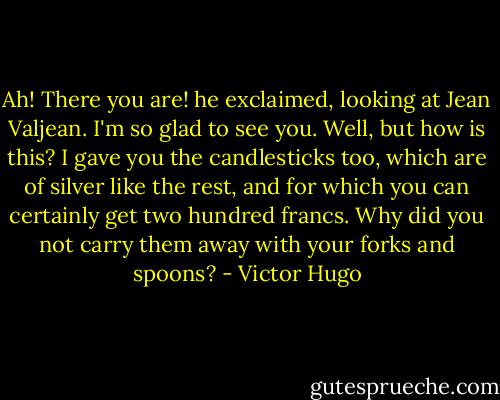 Ah! There you are! he exclaimed, looking at Jean Valjean. I'm so glad to see you. Well, but how is this? I gave you the candlesticks too, which are of silver like the rest, and for which you can certainly get two hundred francs. Why did you not carry them away with your forks and spoons? - Victor Hugo