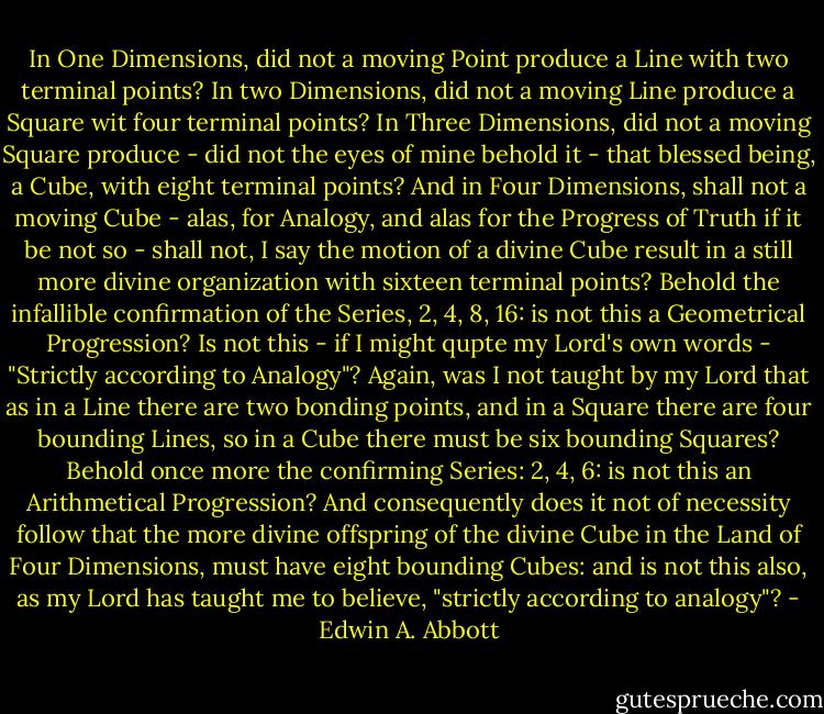 In One Dimensions, did not a moving Point produce a Line with two terminal points?<br />In two Dimensions, did not a moving Line produce a Square wit four terminal points?<br />In Three Dimensions, did not a moving Square produce - did not the eyes of mine behold it - that blessed being, a Cube, with eight terminal points?<br />And in Four Dimensions, shall not a moving Cube - alas, for Analogy, and alas for the Progress of Truth if it be not so - shall not, I say the motion of a divine Cube result in a still more divine organization with sixteen terminal points?<br />Behold the infallible confirmation of the Series, 2, 4, 8, 16: is not this a Geometrical Progression? Is not this - if I might qupte my Lord's own words - "Strictly according to Analogy"?<br />Again, was I not taught by my Lord that as in a Line there are two bonding points, and in a Square there are four bounding Lines, so in a Cube there must be six bounding Squares? Behold once more the confirming Series: 2, 4, 6: is not this an Arithmetical Progression? And consequently does it not of necessity follow that the more divine offspring of the divine Cube in the Land of Four Dimensions, must have eight bounding Cubes: and is not this also, as my Lord has taught me to believe, "strictly according to analogy"? - Edwin A. Abbott