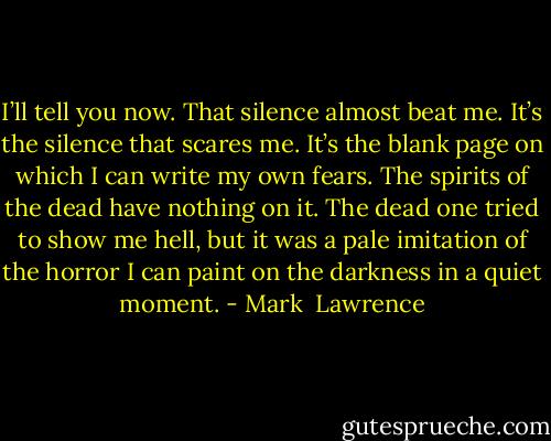 I’ll tell you now. That silence almost beat me. It’s the silence that scares me. It’s the blank page on which I can write my own fears. The spirits of the dead have nothing on it. The dead one tried to show me hell, but it was a pale imitation of the horror I can paint on the darkness in a quiet moment. - Mark  Lawrence