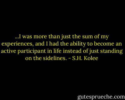 ...I was more than just the sum of my experiences, and I had the ability to become an active participant in life instead of just standing on the sidelines. - S.H. Kolee