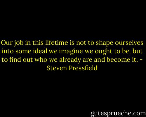 Our job in this lifetime is not to shape ourselves into some ideal we imagine we ought to be, but to find out who we already are and become it. - Steven Pressfield