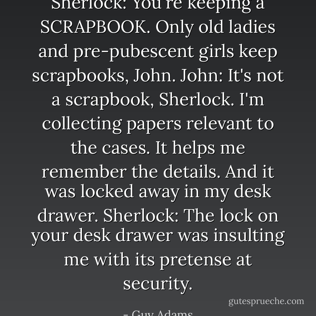 Sherlock: You're keeping a SCRAPBOOK. Only old ladies and pre-pubescent girls keep scrapbooks, John.<br />John: It's not a scrapbook, Sherlock. I'm collecting papers relevant to the cases. It helps me remember the details. And it was locked away in my desk drawer.<br />Sherlock: The lock on your desk drawer was insulting me with its pretense at security. - Guy Adams
