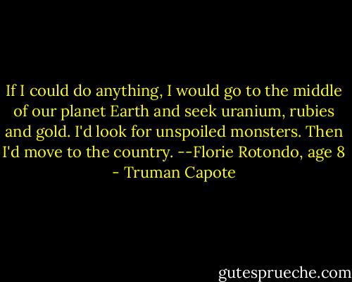 If I could do anything, I would go to the middle of our planet Earth and seek uranium, rubies and gold. I'd look for unspoiled monsters. Then I'd move to the country. --Florie Rotondo, age 8 - Truman Capote