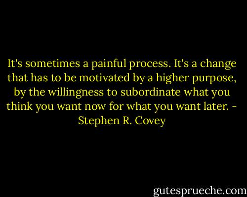 It's sometimes a painful process. It's a change that has to be motivated by a higher purpose, by the willingness to subordinate what you think you want now for what you want later. - Stephen R. Covey