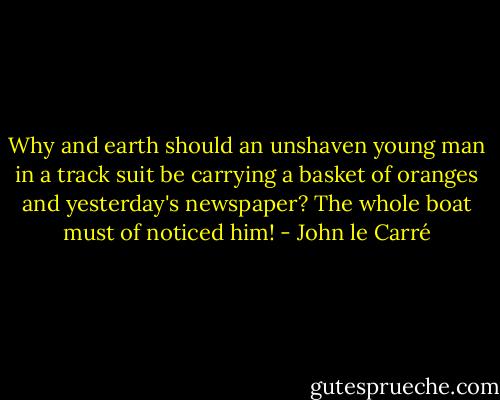 Why and earth should an unshaven young man in a track suit be carrying a basket of oranges and yesterday's newspaper? The whole boat must of noticed him! - John le Carré