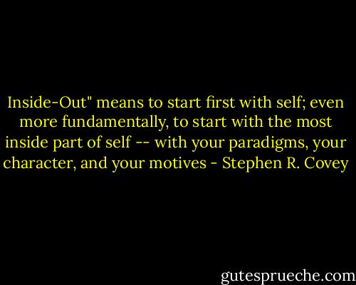 Inside-Out" means to start first with self; even more fundamentally, to start with the most inside part of self -- with your paradigms, your character, and your motives - Stephen R. Covey