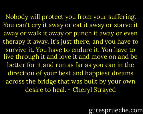 Nobody will protect you from your suffering. You can't cry it away or eat it away or starve it away or walk it away or punch it away or even therapy it away. It's just there, and you have to survive it. You have to endure it. You have to live through it and love it and move on and be better for it and run as far as you can in the direction of your best and happiest dreams across the bridge that was built by your own desire to heal. - Cheryl Strayed