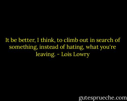 It be better, I think, to climb out in search of something, instead of hating, what you're leaving. - Lois Lowry