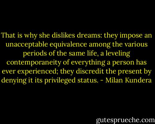 That is why she dislikes dreams: they impose an unacceptable equivalence among the various periods of the same life, a leveling contemporaneity of everything a person has ever experienced; they discredit the present by denying it its privileged status. - Milan Kundera