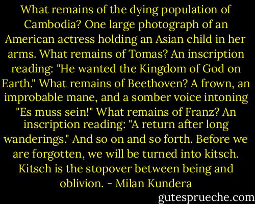 What remains of the dying population of Cambodia? One large photograph of an American actress holding an Asian child in her arms. What remains of Tomas? An inscription reading: "He wanted the Kingdom of God on Earth." What remains of Beethoven? A frown, an improbable mane, and a somber voice intoning "Es muss sein!" What remains of Franz? An inscription reading: "A return after long wanderings." And so on and so forth. Before we are forgotten, we will be turned into kitsch. Kitsch is the stopover between being and oblivion. - Milan Kundera