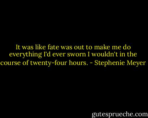 It was like fate was out to make me do everything I'd ever sworn I wouldn't in the course of twenty-four hours. - Stephenie Meyer