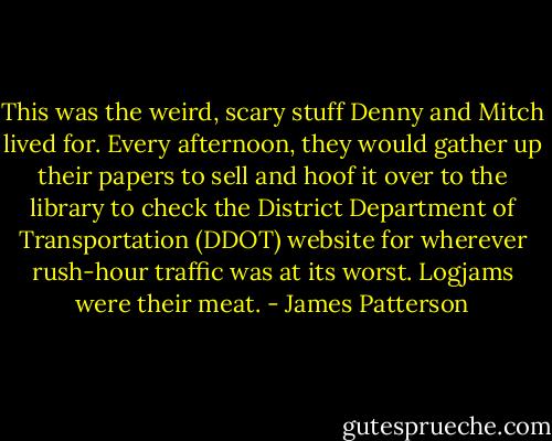 This was the weird, scary stuff Denny and Mitch lived for. Every afternoon, they would gather up their papers to sell and hoof it over to the library to check the District Department of Transportation (DDOT) website for wherever rush-hour traffic was at its worst. Logjams were their meat. - James Patterson