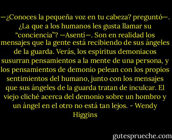 —¿Conoces la pequeña voz en tu cabeza? preguntó—. ¿La que a los humanos les gusta llamar su “conciencia”? —Asentí—. Son en realidad los mensajes que la gente está recibiendo de sus ángeles de la guarda. Verás, los espíritus demoniacos susurran pensamientos a la mente de una persona, y los pensamientos de demonio pelean con los propios sentimientos del humano, junto con los mensajes que sus ángeles de la guarda tratan de inculcar. El viejo cliché acerca del demonio sobre un hombro y un ángel en el otro no está tan lejos. - Wendy Higgins