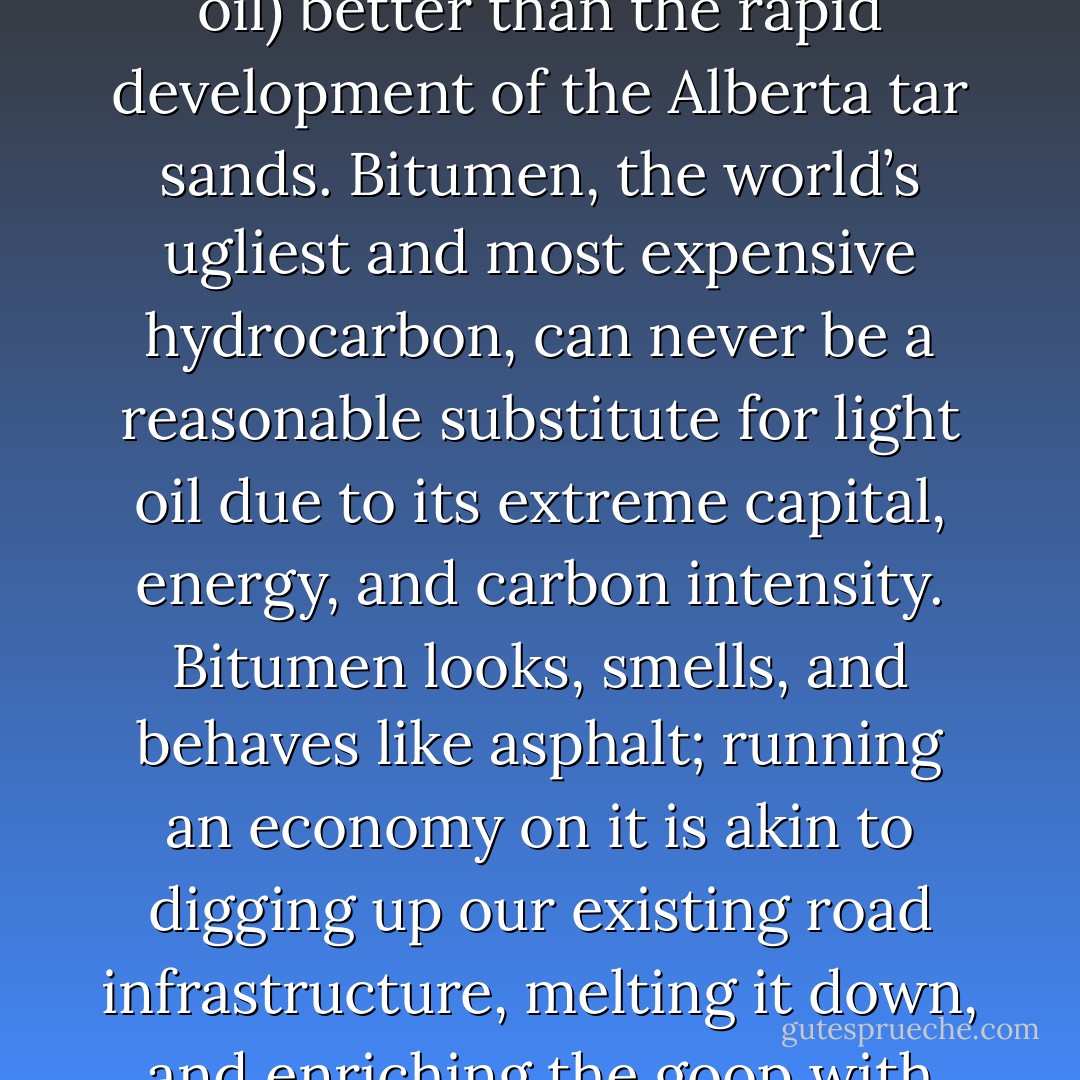 Probably no single event highlights the strength of Campbell’s argument (on peak oil) better than the rapid development of the Alberta tar sands. Bitumen, the world’s ugliest and most expensive hydrocarbon, can never be a reasonable substitute for light oil due to its extreme capital, energy, and carbon intensity. Bitumen looks, smells, and behaves like asphalt; running an economy on it is akin to digging up our existing road infrastructure, melting it down, and enriching the goop with hydrogen until it becomes a sulfur-rich but marketable oil. - Andrew Nikiforuk