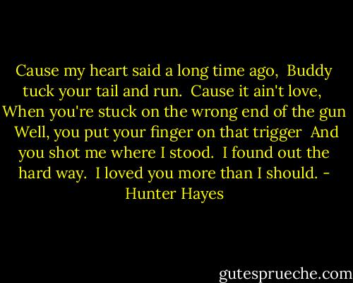Cause my heart said a long time ago,<br /> Buddy tuck your tail and run.<br /> Cause it ain't love,<br /> When you're stuck on the wrong end of the gun<br /> Well, you put your finger on that trigger<br /> And you shot me where I stood.<br /> I found out the hard way.<br /> I loved you more than I should. - Hunter Hayes