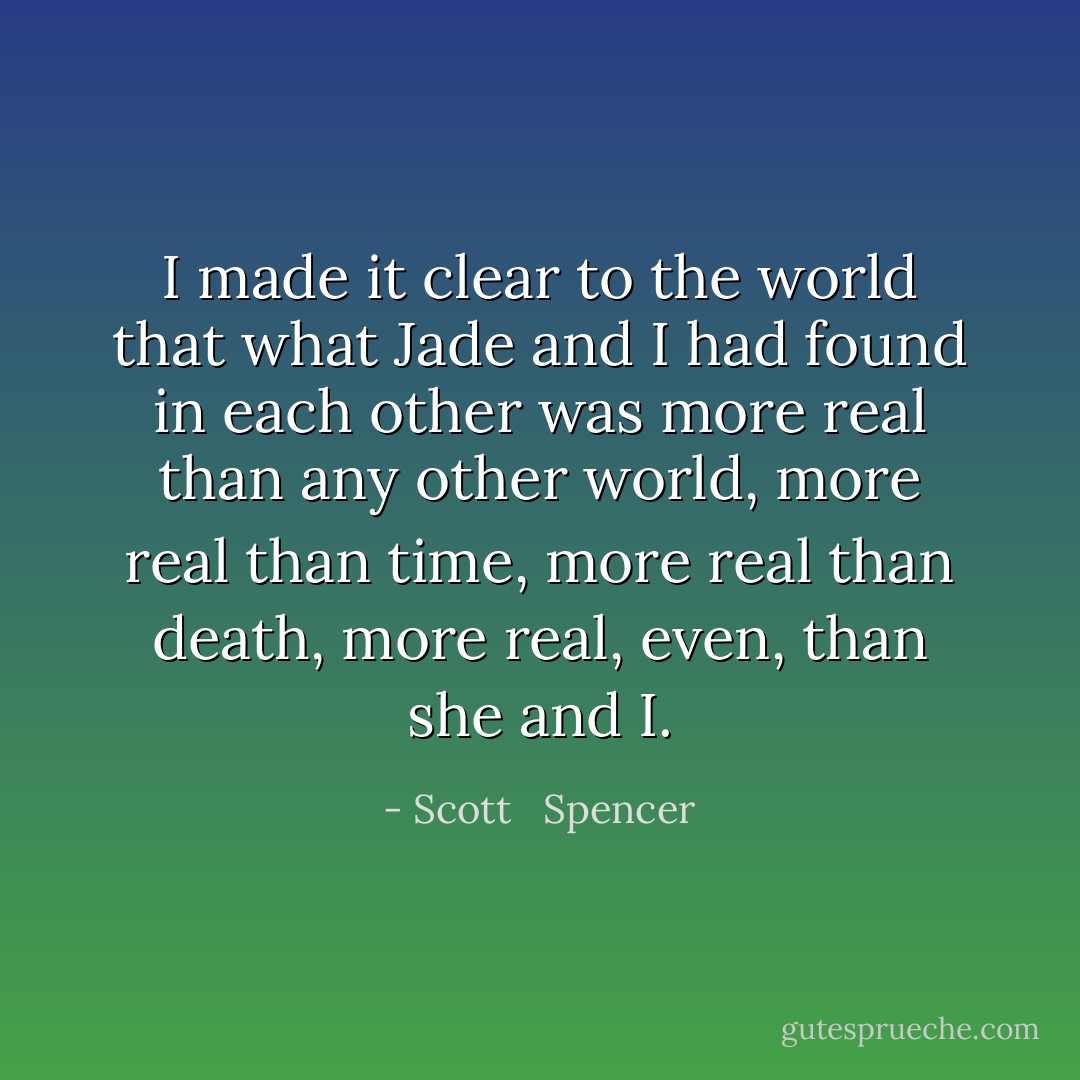I made it clear to the world that what Jade and I had found in each other was more real than any other world, more real than time, more real than death, more real, even, than she and I. - Scott   Spencer