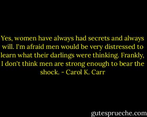 Yes, women have always had secrets and always will. I'm afraid men would be very distressed to learn what their darlings were thinking. Frankly, I don't think men are strong enough to bear the shock. - Carol K. Carr