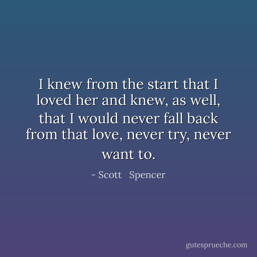 I knew from the start that I loved her and knew, as well, that I would never fall back from that love, never try, never want to. - Scott   Spencer