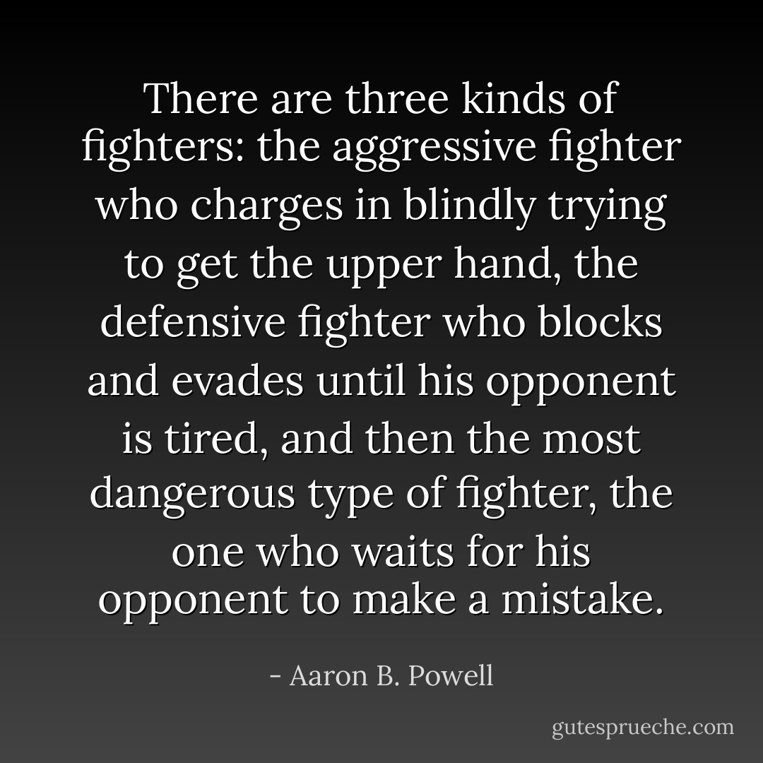 There are three kinds of fighters: the aggressive fighter who charges in blindly trying to get the upper hand, the defensive fighter who blocks and evades until his opponent is tired, and then the most dangerous type of fighter, the one who waits for his opponent to make a mistake. - Aaron B. Powell