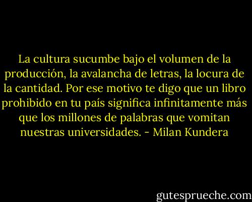 La cultura sucumbe bajo el volumen de la producción, la avalancha de letras, la locura de la cantidad. Por ese motivo te digo que un libro prohibido en tu país significa infinitamente más que los millones de palabras que vomitan nuestras universidades. - Milan Kundera