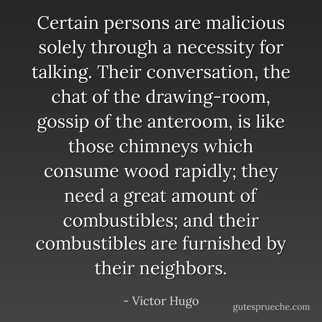 Certain persons are malicious solely through a necessity for talking. Their conversation, the chat of the drawing-room, gossip of the anteroom, is like those chimneys which consume wood rapidly; they need a great amount of combustibles; and their combustibles are furnished by their neighbors. - Victor Hugo