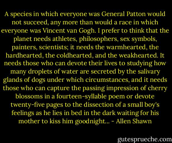 A species in which everyone was General Patton would not succeed, any more than would a race in which everyone was Vincent van Gogh. I prefer to think that the planet needs athletes, philosophers, sex symbols, painters, scientists; it needs the warmhearted, the hardhearted, the coldhearted, and the weakhearted. It needs those who can devote their lives to studying how many droplets of water are secreted by the salivary glands of dogs under which circumstances, and it needs those who can capture the passing impression of cherry blossoms in a fourteen-syllable poem or devote twenty-five pages to the dissection of a small boy's feelings as he lies in bed in the dark waiting for his mother to kiss him goodnight... - Allen Shawn