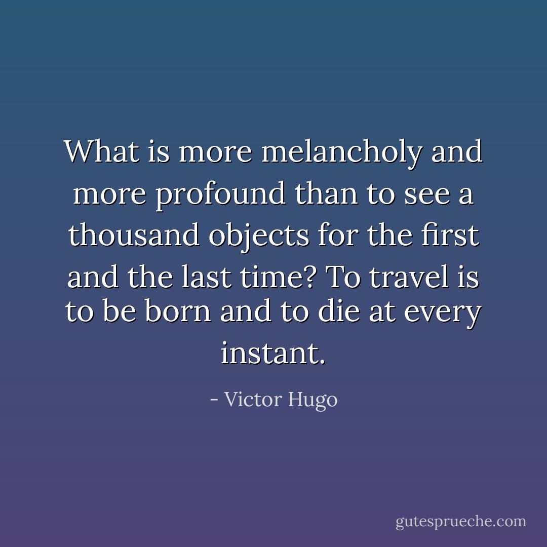 What is more melancholy and more profound than to see a thousand objects for the first and the last time? To travel is to be born and to die at every instant. - Victor Hugo
