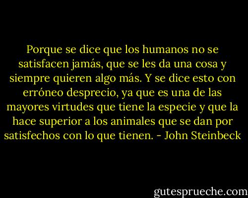 Porque se dice que los humanos no se satisfacen jamás, que se les da una cosa y siempre quieren algo más. Y se dice esto con erróneo desprecio, ya que es una de las mayores virtudes que tiene la especie y que la hace superior a los animales que se dan por satisfechos con lo que tienen. - John Steinbeck