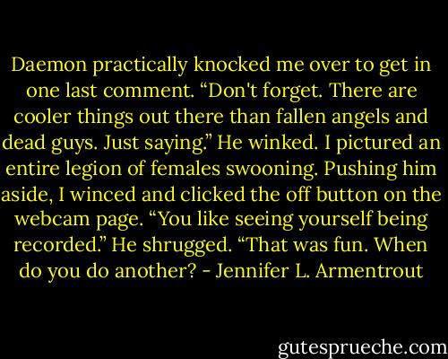 Daemon practically knocked me over to get in one last comment. “Don't forget. There are cooler things out there than fallen angels and dead guys. Just saying.” He winked.<br />I pictured an entire legion of females swooning. Pushing him aside, I winced and clicked the off button on the webcam page. “You like seeing yourself being recorded.”<br />He shrugged. “That was fun. When do you do another? - Jennifer L. Armentrout