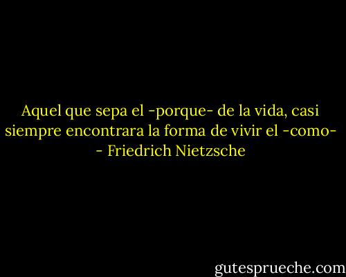 Aquel que sepa el -porque- de la vida, casi siempre encontrara la forma de vivir el -como- - Friedrich Nietzsche