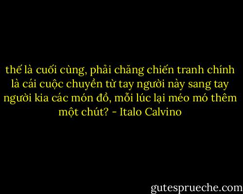 thế là cuối cùng, phải chăng chiến tranh chính là cái cuộc chuyền từ tay người này sang tay người kia các món đồ, mỗi lúc lại méo mó thêm một chút? - Italo Calvino