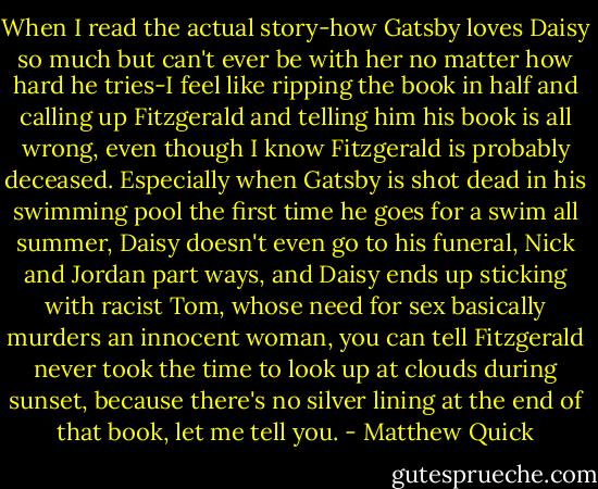 When I read the actual story-how Gatsby loves Daisy so much but can't ever be with her no matter how hard he tries-I feel like ripping the book in half and calling up Fitzgerald and telling him his book is all wrong, even though I know Fitzgerald is probably deceased. Especially when Gatsby is shot dead in his swimming pool the first time he goes for a swim all summer, Daisy doesn't even go to his funeral, Nick and Jordan part ways, and Daisy ends up sticking with racist Tom, whose need for sex basically murders an innocent woman, you can tell Fitzgerald never took the time to look up at clouds during sunset, because there's no silver lining at the end of that book, let me tell you. - Matthew Quick