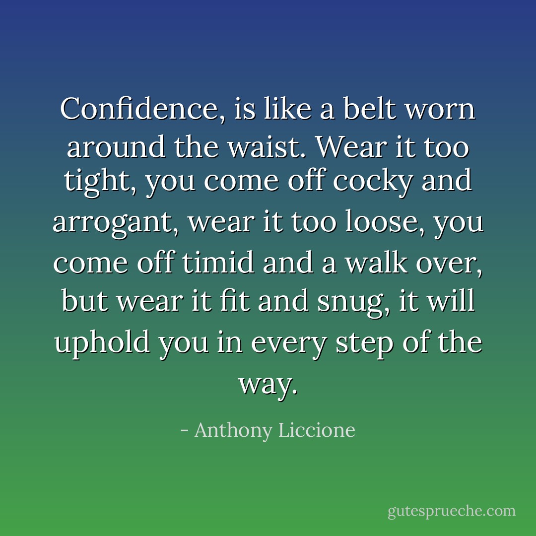 Confidence, is like a belt worn around the waist. Wear it too tight, you come off cocky and arrogant, wear it too loose, you come off timid and a walk over, but wear it fit and snug, it will uphold you in every step of the way. - Anthony Liccione