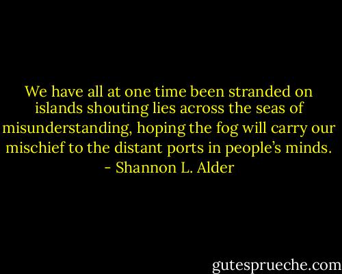 We have all at one time been stranded on islands shouting lies across the seas of misunderstanding, hoping the fog will carry our mischief to the distant ports in people’s minds. - Shannon L. Alder