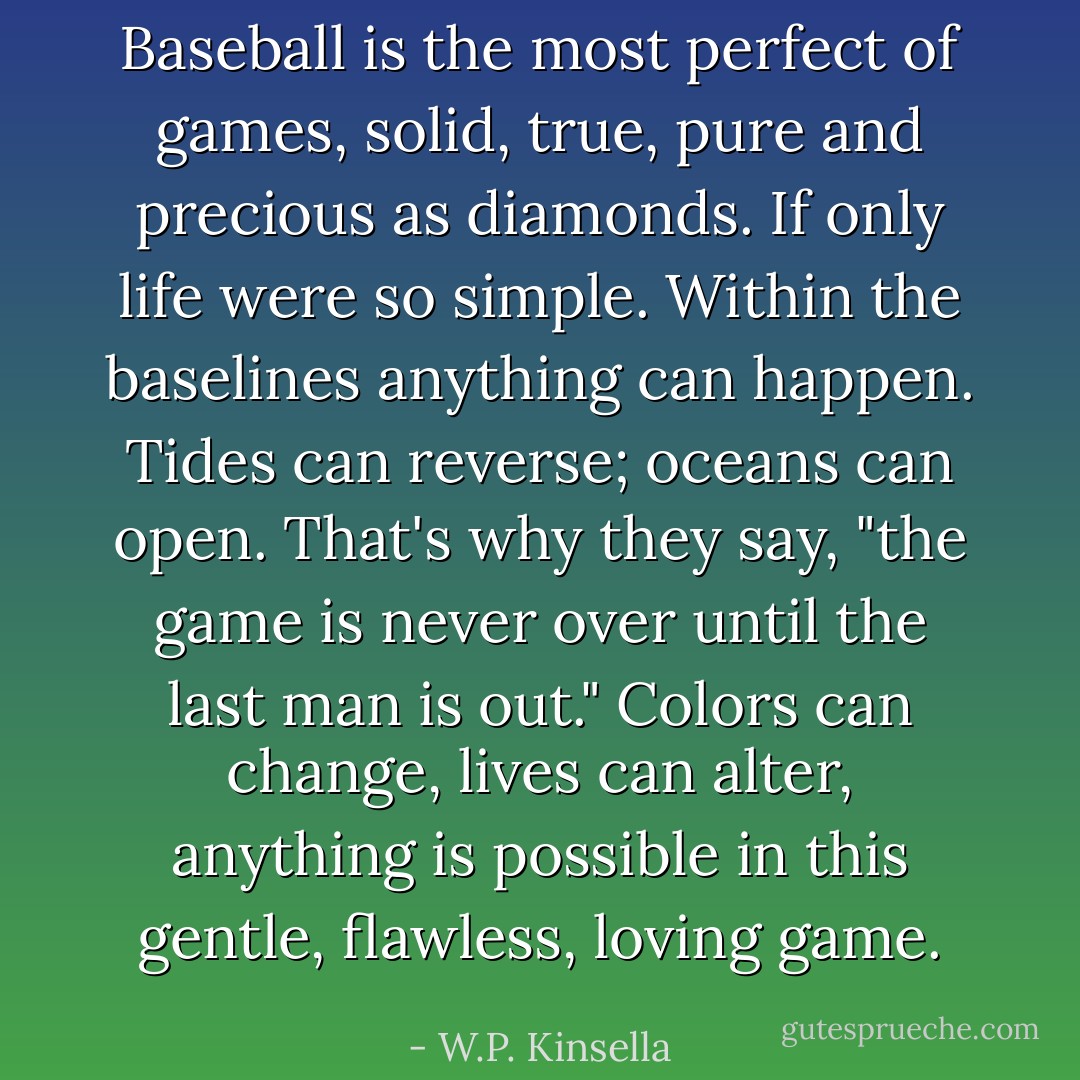 Baseball is the most perfect of games, solid, true, pure and precious as diamonds. If only life were so simple. Within the baselines anything can happen. Tides can reverse; oceans can open. That's why they say, "the game is never over until the last man is out." Colors can change, lives can alter, anything is possible in this gentle, flawless, loving game. - W.P. Kinsella