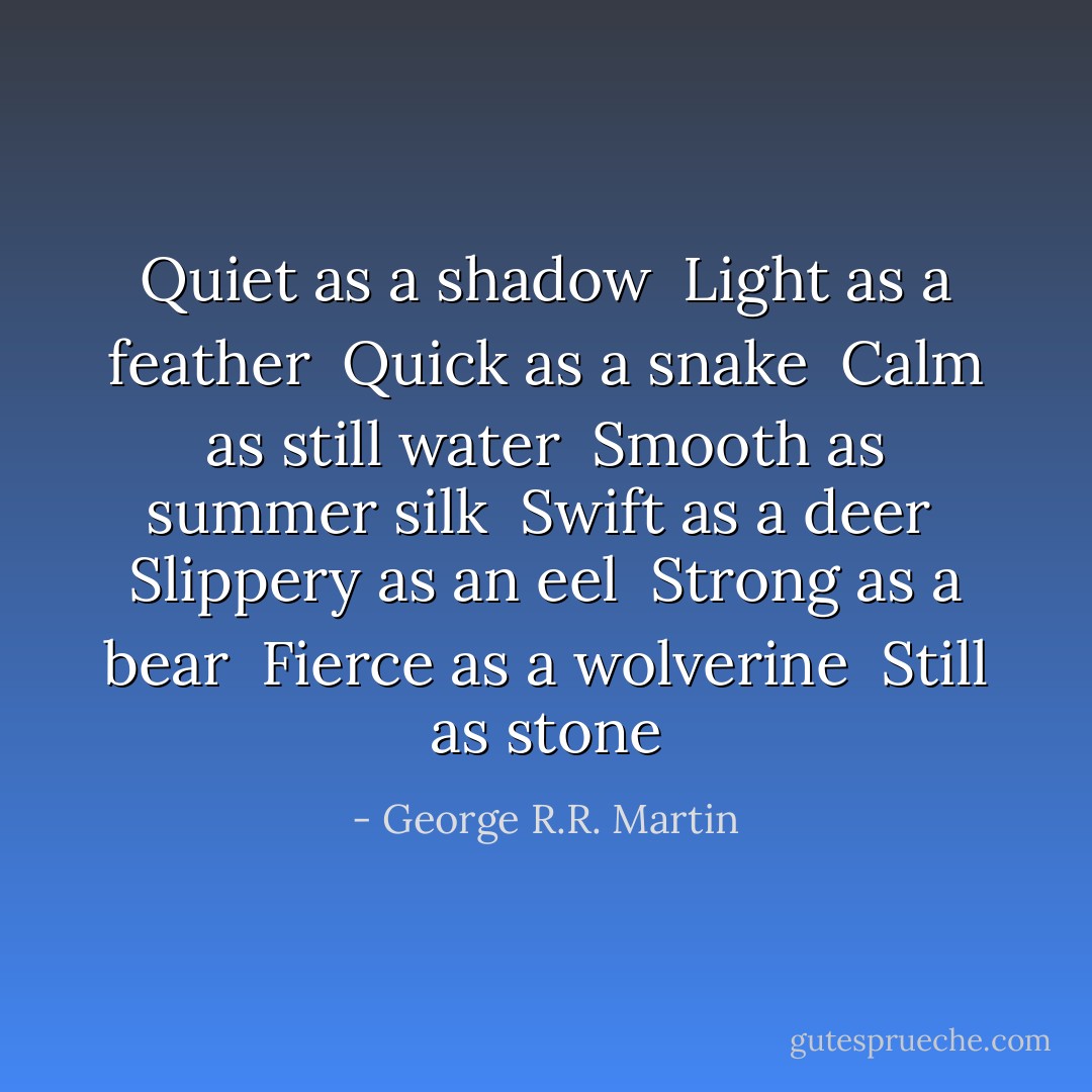 Quiet as a shadow<br /><br />Light as a feather<br /><br />Quick as a snake<br /><br />Calm as still water<br /><br />Smooth as summer silk<br /><br />Swift as a deer<br /><br />Slippery as an eel<br /><br />Strong as a bear<br /><br />Fierce as a wolverine<br /><br />Still as stone - George R.R. Martin