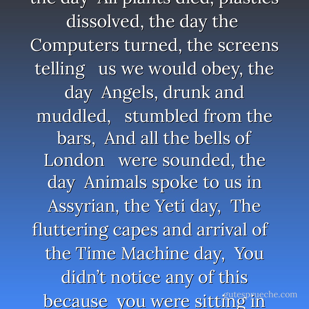 THE DAY THE SAUCERS CAME<br /><br />“That day, the saucer day the zombie day<br /><br />The Ragnarok and fairies day, the<br /><br /> day the great winds came<br /><br />And snows, and the cities turned<br /><br /> to crystal, the day<br /><br />All plants died, plastics dissolved, the day the<br /><br />Computers turned, the screens telling<br /><br /> us we would obey, the day<br /><br />Angels, drunk and muddled,<br /><br /> stumbled from the bars,<br /><br />And all the bells of London<br /><br /> were sounded, the day<br /><br />Animals spoke to us in Assyrian, the Yeti day,<br /><br />The fluttering capes and arrival of<br /><br /> the Time Machine day,<br /><br />You didn’t notice any of this because<br /><br />you were sitting in your room,<br /><br /> not doing anything<br /><br />not even reading, not really, just<br /><br />looking at your telephone,<br /><br />wondering if I was going to call. - Neil Gaiman