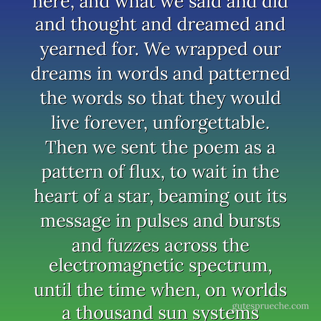 We knew that it would soon be over, and so we put it all into a poem, to tell the universe who we were, and why we were here, and what we said and did and thought and dreamed and yearned for. We wrapped our dreams in words and patterned the words so that they would live forever, unforgettable. Then we sent the poem as a pattern of flux, to wait in the heart of a star, beaming out its message in pulses and bursts and fuzzes across the electromagnetic spectrum, until the time when, on worlds a thousand sun systems distant, the pattern would be decoded and read, and it would become a poem once again. - Neil Gaiman