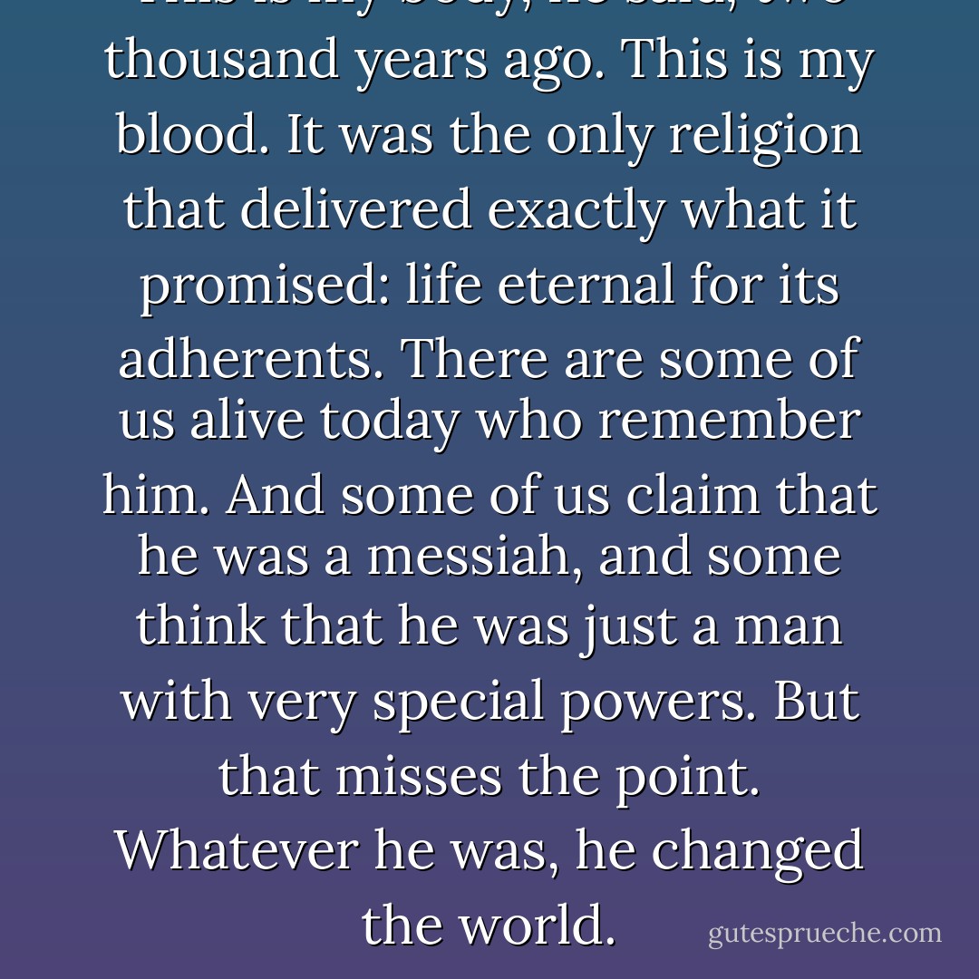 This is my body, he said, two thousand years ago. This is my blood. It was the only religion that delivered exactly what it promised: life eternal for its adherents. There are some of us alive today who remember him. And some of us claim that he was a messiah, and some think that he was just a man with very special powers. But that misses the point. Whatever he was, he changed the world. - Neil Gaiman