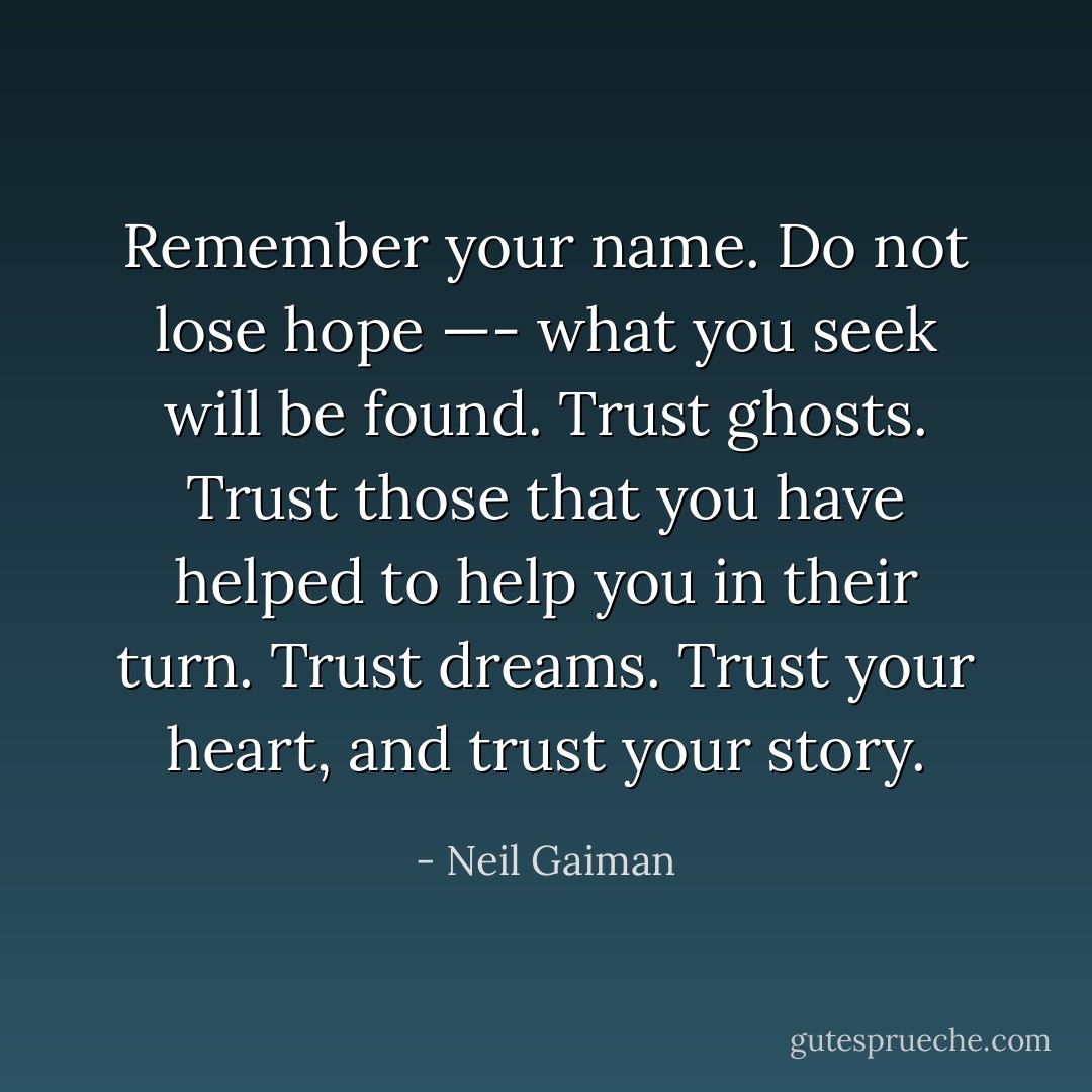 Remember your name. Do not lose hope —- what you seek will be found. Trust ghosts. Trust those that you have helped to help you in their turn. Trust dreams. Trust your heart, and trust your story. - Neil Gaiman