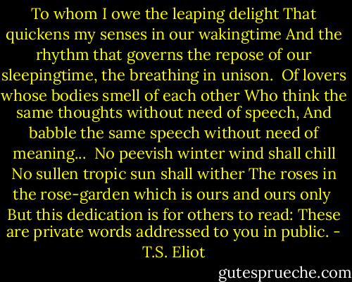 To whom I owe the leaping delight<br />That quickens my senses in our wakingtime<br />And the rhythm that governs the repose of our sleepingtime,<br />the breathing in unison.<br /><br />Of lovers whose bodies smell of each other<br />Who think the same thoughts without need of speech,<br />And babble the same speech without need of meaning...<br /><br />No peevish winter wind shall chill<br />No sullen tropic sun shall wither<br />The roses in the rose-garden which is ours and ours only<br /><br />But this dedication is for others to read:<br />These are private words addressed to you in public. - T.S. Eliot