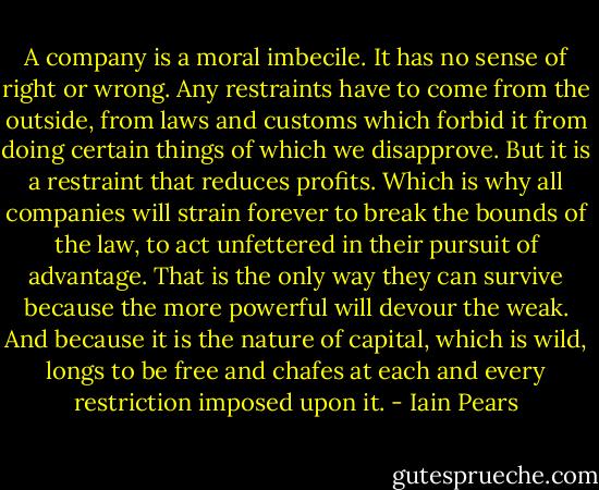 A company is a moral imbecile. It has no sense of right or wrong. Any restraints have to come from the outside, from laws and customs which forbid it from doing certain things of which we disapprove. But it is a restraint that reduces profits. Which is why all companies will strain forever to break the bounds of the law, to act unfettered in their pursuit of advantage. That is the only way they can survive because the more powerful will devour the weak. And because it is the nature of capital, which is wild, longs to be free and chafes at each and every restriction imposed upon it. - Iain Pears