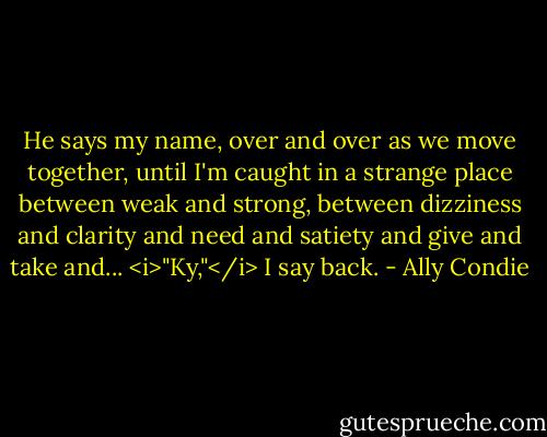 He says my name, over and over as we move together, until I'm caught in a strange place between weak and strong, between dizziness and clarity and need and satiety and give and take and... <i>"Ky,"</i> I say back. - Ally Condie