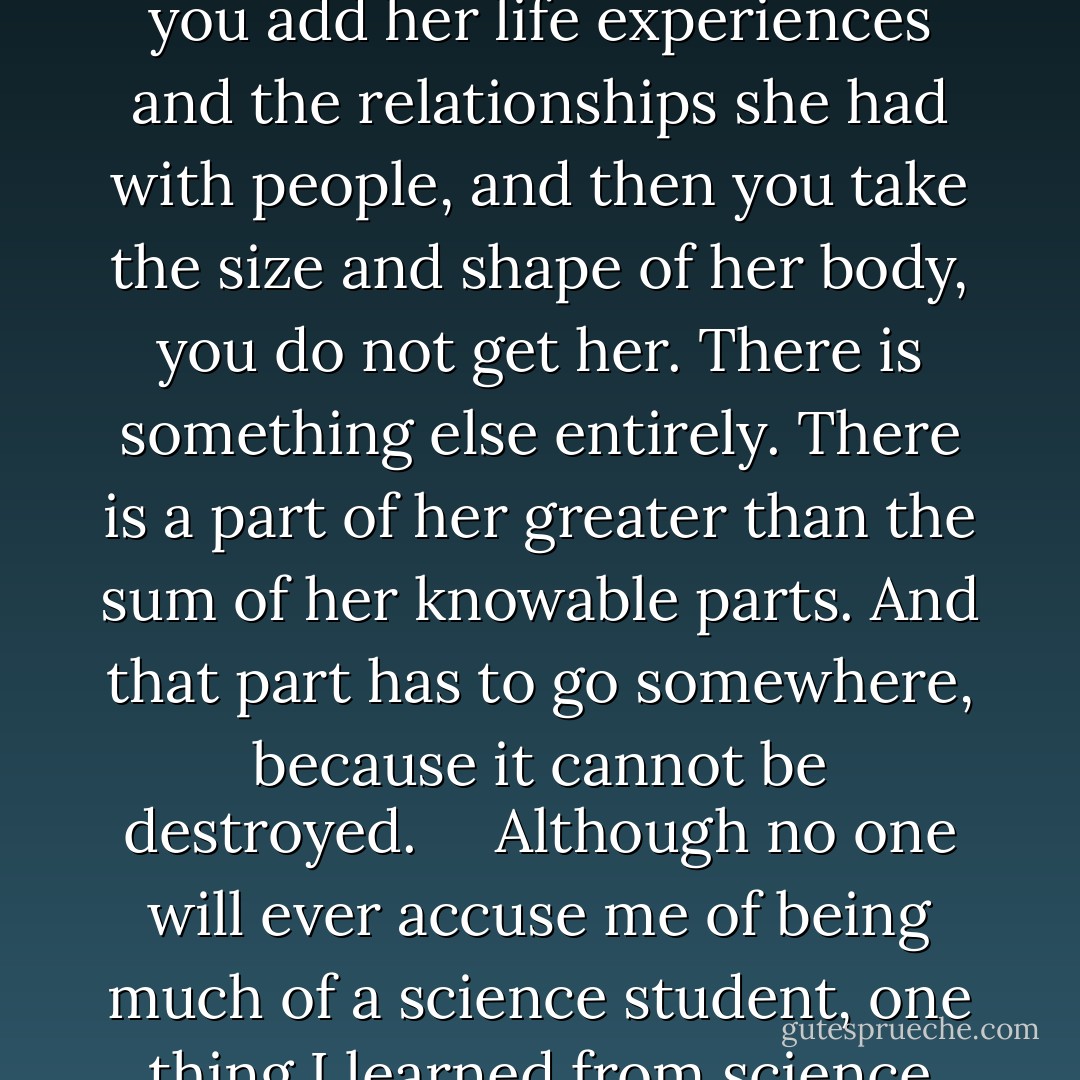 I thought at first that she was just dead. Just darkness. Just a body being eaten by bugs. I thought about her a lot like that, as something’s meal. What was her—green eyes, half a smirk, the soft curves of her legs—would soon be nothing, just the bones I never saw. I thought about the slow process of becoming bone and then fossil and then coal that will, in millions of years, be mined by humans of the future, and how they would heat their homes with her, and then she would be smoke billowing out of a smokestack, coating the atmosphere. I still think that, sometimes, think that maybe ‘the afterlife’ is just something we made up to ease the pain of loss, to make our time in the labyrinth bearable.<br /><br /> <br /><br />Maybe she was just matter, and matter gets recycled. But ultimately I do not believe that she was only matter. The rest of her must be recycled, too. I believe now that we are greater than the sum of our parts. If you take Alaska’s genetic code and you add her life experiences and the relationships she had with people, and then you take the size and shape of her body, you do not get her. There is something else entirely. There is a part of her greater than the sum of her knowable parts. And that part has to go somewhere, because it cannot be destroyed.<br /><br /> <br /><br />Although no one will ever accuse me of being much of a science student, one thing I learned from science classes is that energy is never created and never destroyed. And if Alaska took her own life, that is the hope I wish I could have given her. Forgetting her mother, failing her mother and her friends and herself—those are awful things, but she did not need to fold into herself and self-destruct. Those awful things are survivable, because we are as indestructible as we believe ourselves to be. When adults say, ‘Teenagers think they are invincible’ with that sly, stupid smile on their faces, they don’t know how right they are. We need never be hopeless, because we can never be irreparably broken. We think that we are invincible because we are. We cannot be born, and we cannot die. Like all energy, we can only change shapes and sizes and manifestations. They forget that when they get old. They get scared of losing and failing. But that part of us greater than the sum of our parts cannot begin and cannot end, and so it cannot fail. - John Green