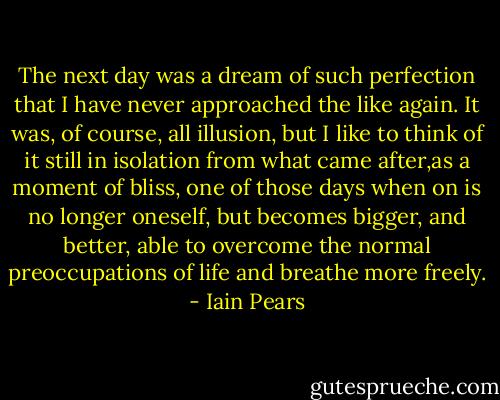 The next day was a dream of such perfection that I have never approached the like again. It was, of course, all illusion, but I like to think of it still in isolation from what came after,as a moment of bliss, one of those days when on is no longer oneself, but becomes bigger, and better, able to overcome the normal preoccupations of life and breathe more freely. - Iain Pears