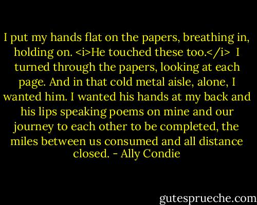 I put my hands flat on the papers, breathing in, holding on. <i>He touched these too.</i><br /><br />I turned through the papers, looking at each page. And in that cold metal aisle, alone, I wanted him. I wanted his hands at my back and his lips speaking poems on mine and our journey to each other to be completed, the miles between us consumed and all distance closed. - Ally Condie