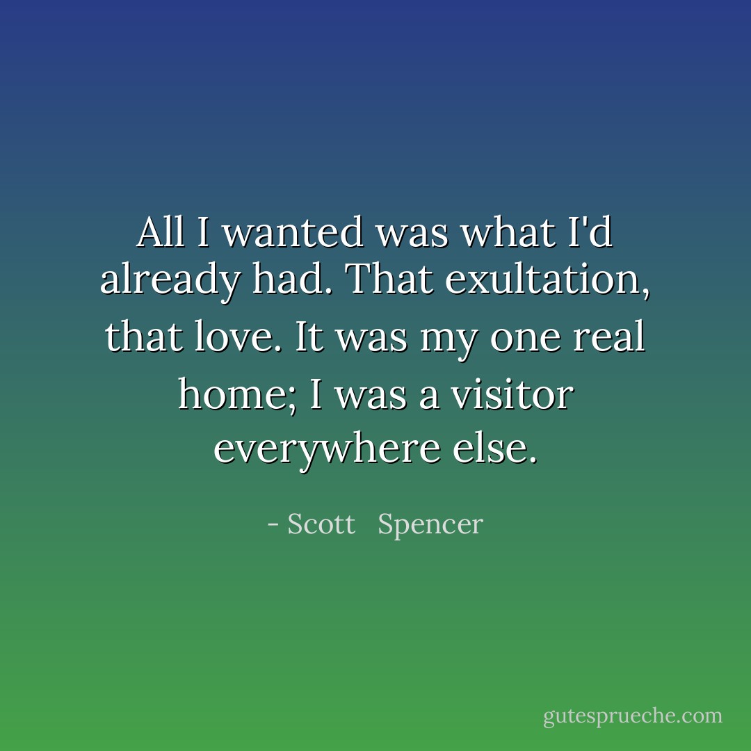 All I wanted was what I'd already had. That exultation, that love. It was my one real home; I was a visitor everywhere else. - Scott   Spencer