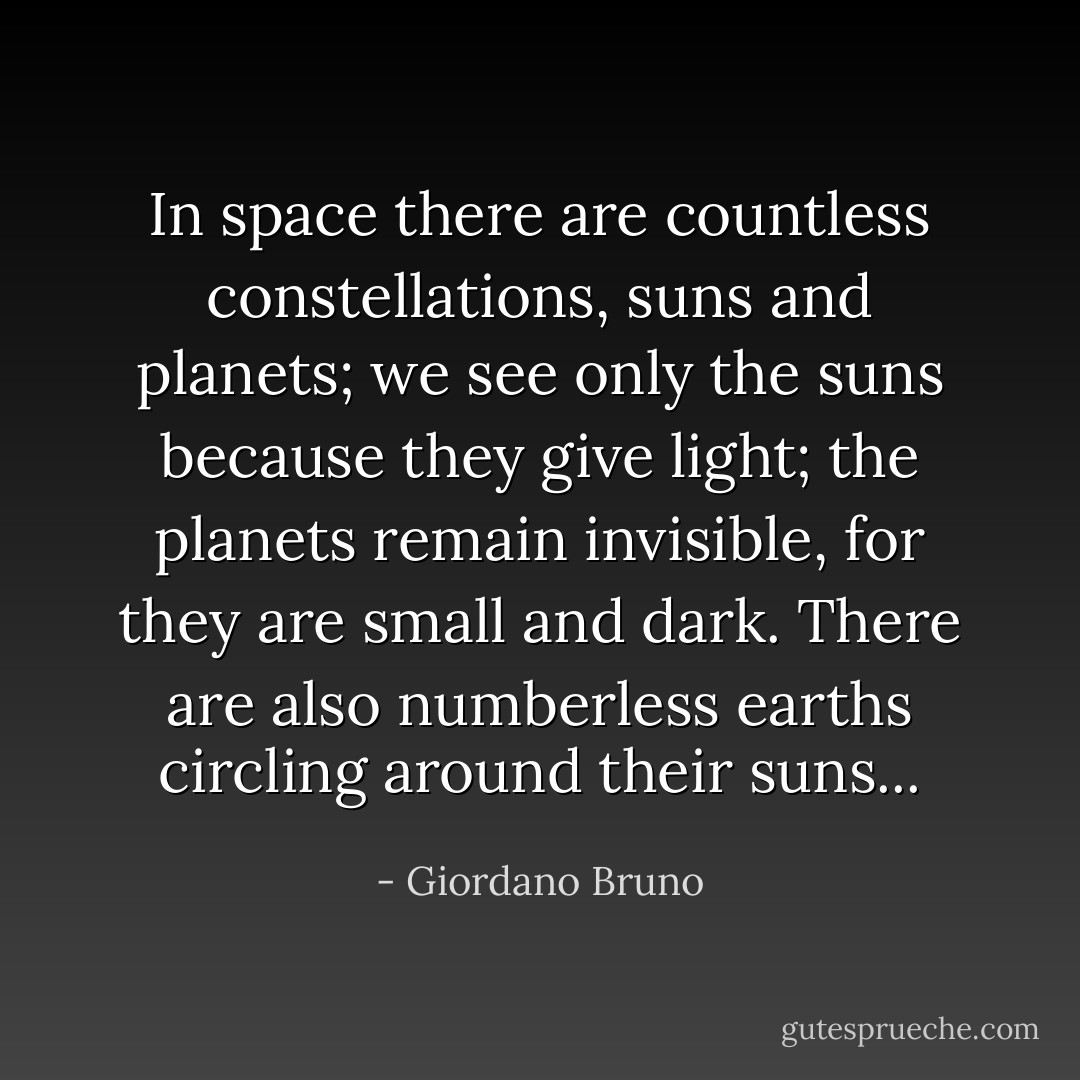 In space there are countless constellations, suns and planets; we see only the suns because they give light; the planets remain invisible, for they are small and dark. There are also numberless earths circling around their suns... - Giordano Bruno